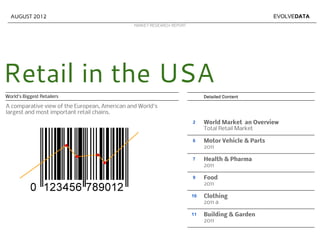 AUGUST 2012                                                                                        EVOLVEDATA
                                               MARKET RESEARCH REPORT




Retail in the USA
World's Biggest Retailers                                                    Detailed Content

A comparative view of the European, American and World's
largest and most important retail chains.
                                                                        2    World Market an Overview
                                                                             Total Retail Market

                                                                        6    Motor Vehicle & Parts
                                                                             2011

                                                                        7    Health & Pharma
                                                                             2011

                                                                        9    Food
                                                                             2011

                                                                        10   Clothing
                                                                             2011 a

                                                                        11   Building & Garden
                                                                             2011
 