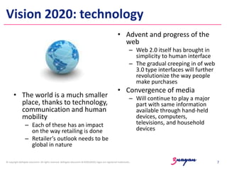 Vision 2020: technology
• Advent and progress of the
web
– Web 2.0 itself has brought in
simplicity to human interface
– The gradual creeping in of web
3.0 type interfaces will further
revolutionize the way people
make purchases

• The world is a much smaller
place, thanks to technology,
communication and human
mobility
– Each of these has an impact
on the way retailing is done
– Retailer’s outlook needs to be
global in nature

• Convergence of media
– Will continue to play a major
part with same information
available through hand-held
devices, computers,
televisions, and household
devices

© copyright delhigate educomm. All rights reserved. delhigate educomm & KOOLSKOOL logos are registered trademarks.

7

 