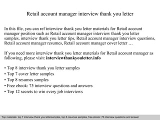 Retail account manager interview thank you letter 
In this file, you can ref interview thank you letter materials for Retail account 
manager position such as Retail account manager interview thank you letter 
samples, interview thank you letter tips, Retail account manager interview questions, 
Retail account manager resumes, Retail account manager cover letter … 
If you need more interview thank you letter materials for Retail account manager as 
following, please visit: interviewthankyouletter.info 
• Top 8 interview thank you letter samples 
• Top 7 cover letter samples 
• Top 8 resumes samples 
• Free ebook: 75 interview questions and answers 
• Top 12 secrets to win every job interviews 
Top materials: top 7 interview thank you lettersamples, top 8 resumes samples, free ebook: 75 interview questions and answer 
Interview questions and answers – free download/ pdf and ppt file 
 