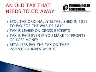 BPOL TAX ORIGINALLY ESTABLISHED IN 1815 TO PAY FOR THE WAR OF 1812 TAX IS LEVIED ON GROSS RECEIPTS TAX IS PAID EVEN IF YOU MAKE “0” PROFITS OR LOSE MONEY RETAILERS PAY THE TAX ON THEIR INVENTORY INVESTMENTS. AN OLD TAX THAT NEEDS TO GO AWAY 