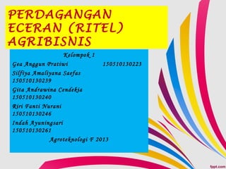 PERDAGANGAN
ECERAN (RITEL)
AGRIBISNIS
Kelompok 1
Gea Anggun Pratiwi 150510130223
Silfiya Amaliyana Saefas
150510130239
Gita Andrawina Cendekia
150510130240
Riri Fanti Nurani
150510130246
Indah Ayuningsari
150510130261
Agroteknologi F 2013
 