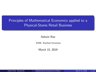 Principles of Mathematical Economics applied to a
Physical-Stores Retail Business
Ashwin Rao
ICME, Stanford University
March 15, 2019
Ashwin Rao (Stanford) Mathematical Economics for Retail March 15, 2019 1 / 24
 