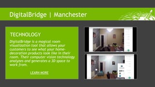DigitalBridge is a magical room
visualization tool that allows your
customers to see what your home-
decoration products look like in their
room. Their computer vision technology
analyzes and generates a 3D space to
work from.
TECHNOLOGY
LEARN MORE
DigitalBridge | Manchester
 