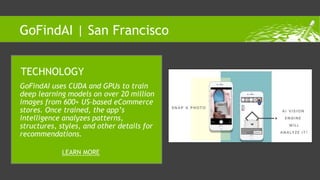 GoFindAI uses CUDA and GPUs to train
deep learning models on over 20 million
images from 600+ US-based eCommerce
stores. Once trained, the app’s
intelligence analyzes patterns,
structures, styles, and other details for
recommendations.
TECHNOLOGY
LEARN MORE
GoFindAI | San Francisco
 