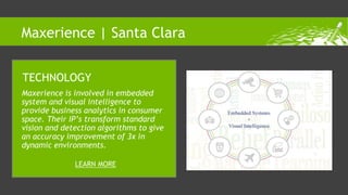 Maxerience is involved in embedded
system and visual intelligence to
provide business analytics in consumer
space. Their IP’s transform standard
vision and detection algorithms to give
an accuracy improvement of 3x in
dynamic environments.
TECHNOLOGY
LEARN MORE
Maxerience | Santa Clara
 