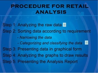 PROCEDURE FOR RETAIL ANALYSIS   Step 1: Analyzing the raw data  Step 2: Sorting data according to requirement   -  Narrowing the data  - Categorizing and classifying the data Step 3: Presenting data in graphical form Step 4: Analyzing the graphs to draw results Step 5: Presenting the Analysis Report  