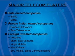 MAJOR TELECOM PLAYERS  State owned companies BSNL MTNL    Private Indian owned companies Reliance Infocomm Tata Teleservices     Foreign invested companies   Vodafone Bharti Tele-Ventures Virgin Mobiles Idea Cellular BPL Mobile, Spice Communications)  