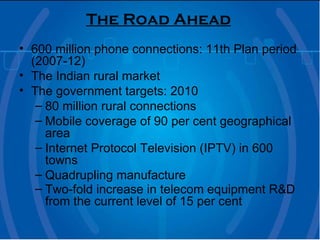 The Road Ahead   600 million phone connections: 11th Plan period (2007-12) The Indian rural market  The government targets: 2010 80 million rural connections  Mobile coverage of 90 per cent geographical area  Internet Protocol Television (IPTV) in 600 towns  Quadrupling manufacture  Two-fold increase in telecom equipment R&D from the current level of 15 per cent   
