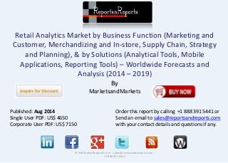Retail Analytics Market by Business Function (Marketing and
Customer, Merchandizing and In-store, Supply Chain, Strategy
and Planning), & by Solutions (Analytical Tools, Mobile
Applications, Reporting Tools) – Worldwide Forecasts and
Analysis (2014 – 2019)
By
MarketsandMarkets
© RnRMarketResearch.com ; sales@rnrmarketresearch.com ;
+1 888 391 5441
Published: Aug 2014
Single User PDF: US$ 4650
Corporate User PDF: US$ 7150
Order this report by calling +1 888 391 5441 or
Send an email to sales@reportsandreports.com
with your contact details and questions if any.
 