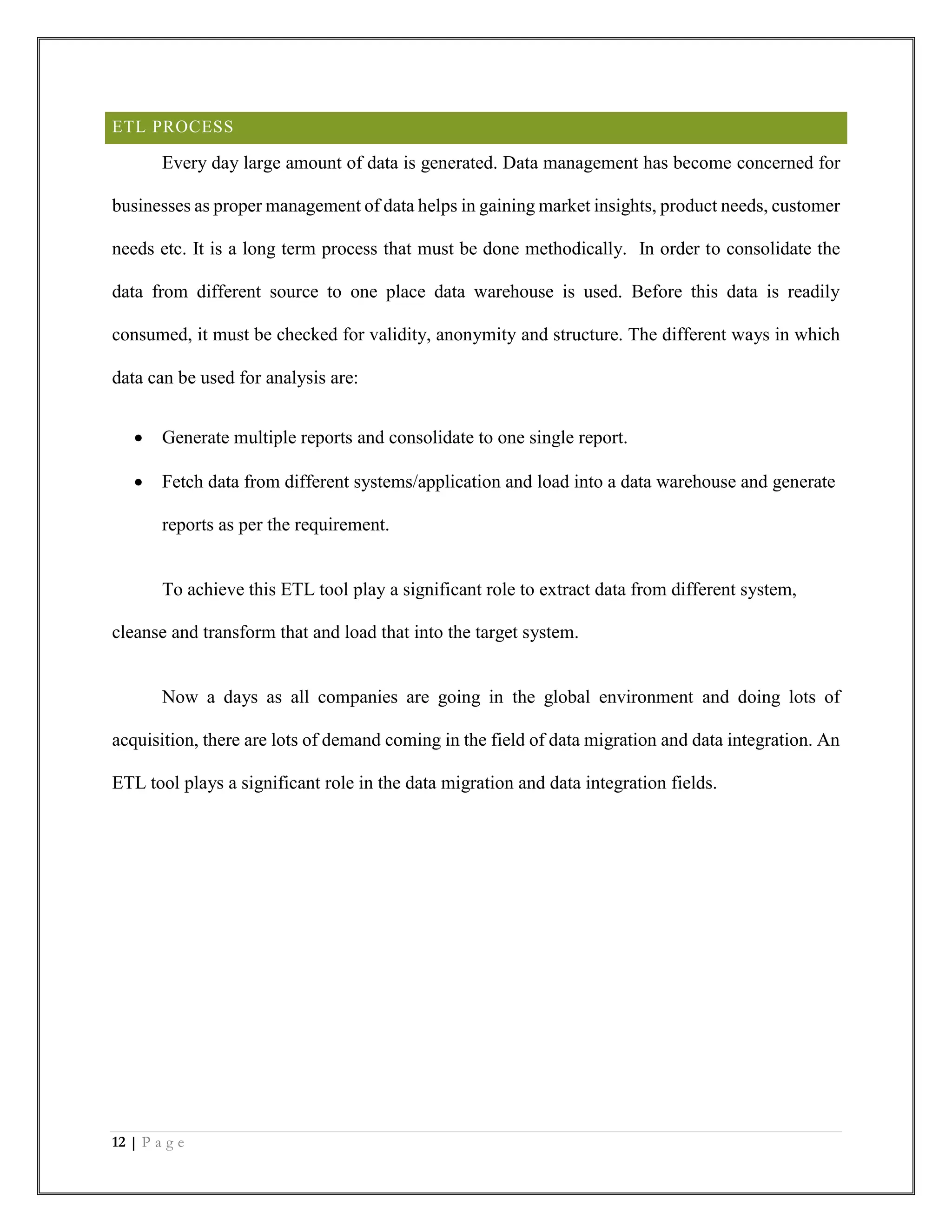 12 | P a g e
ETL PROCESS
Every day large amount of data is generated. Data management has become concerned for
businesses as proper management of data helps in gaining market insights, product needs, customer
needs etc. It is a long term process that must be done methodically. In order to consolidate the
data from different source to one place data warehouse is used. Before this data is readily
consumed, it must be checked for validity, anonymity and structure. The different ways in which
data can be used for analysis are:
 Generate multiple reports and consolidate to one single report.
 Fetch data from different systems/application and load into a data warehouse and generate
reports as per the requirement.
To achieve this ETL tool play a significant role to extract data from different system,
cleanse and transform that and load that into the target system.
Now a days as all companies are going in the global environment and doing lots of
acquisition, there are lots of demand coming in the field of data migration and data integration. An
ETL tool plays a significant role in the data migration and data integration fields.
 