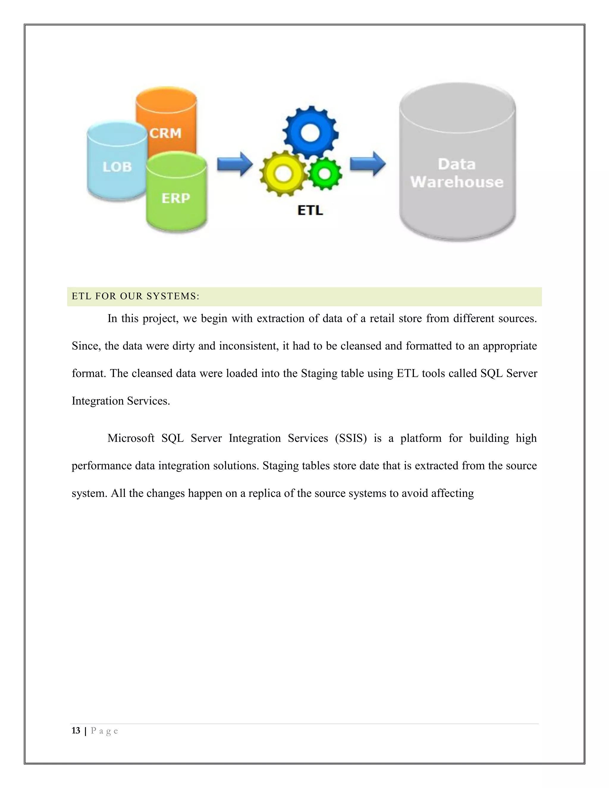 13 | P a g e
ETL FOR OUR SYSTEMS:
In this project, we begin with extraction of data of a retail store from different sources.
Since, the data were dirty and inconsistent, it had to be cleansed and formatted to an appropriate
format. The cleansed data were loaded into the Staging table using ETL tools called SQL Server
Integration Services.
Microsoft SQL Server Integration Services (SSIS) is a platform for building high
performance data integration solutions. Staging tables store date that is extracted from the source
system. All the changes happen on a replica of the source systems to avoid affecting
 