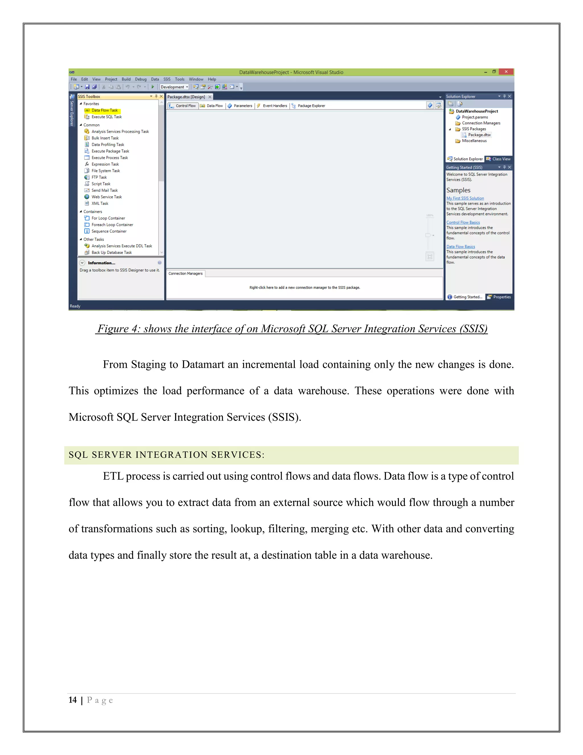 14 | P a g e
Figure 4: shows the interface of on Microsoft SQL Server Integration Services (SSIS)
From Staging to Datamart an incremental load containing only the new changes is done.
This optimizes the load performance of a data warehouse. These operations were done with
Microsoft SQL Server Integration Services (SSIS).
SQL SERVER INTEGRATION SERVICES:
ETL process is carried out using control flows and data flows. Data flow is a type of control
flow that allows you to extract data from an external source which would flow through a number
of transformations such as sorting, lookup, filtering, merging etc. With other data and converting
data types and finally store the result at, a destination table in a data warehouse.
 