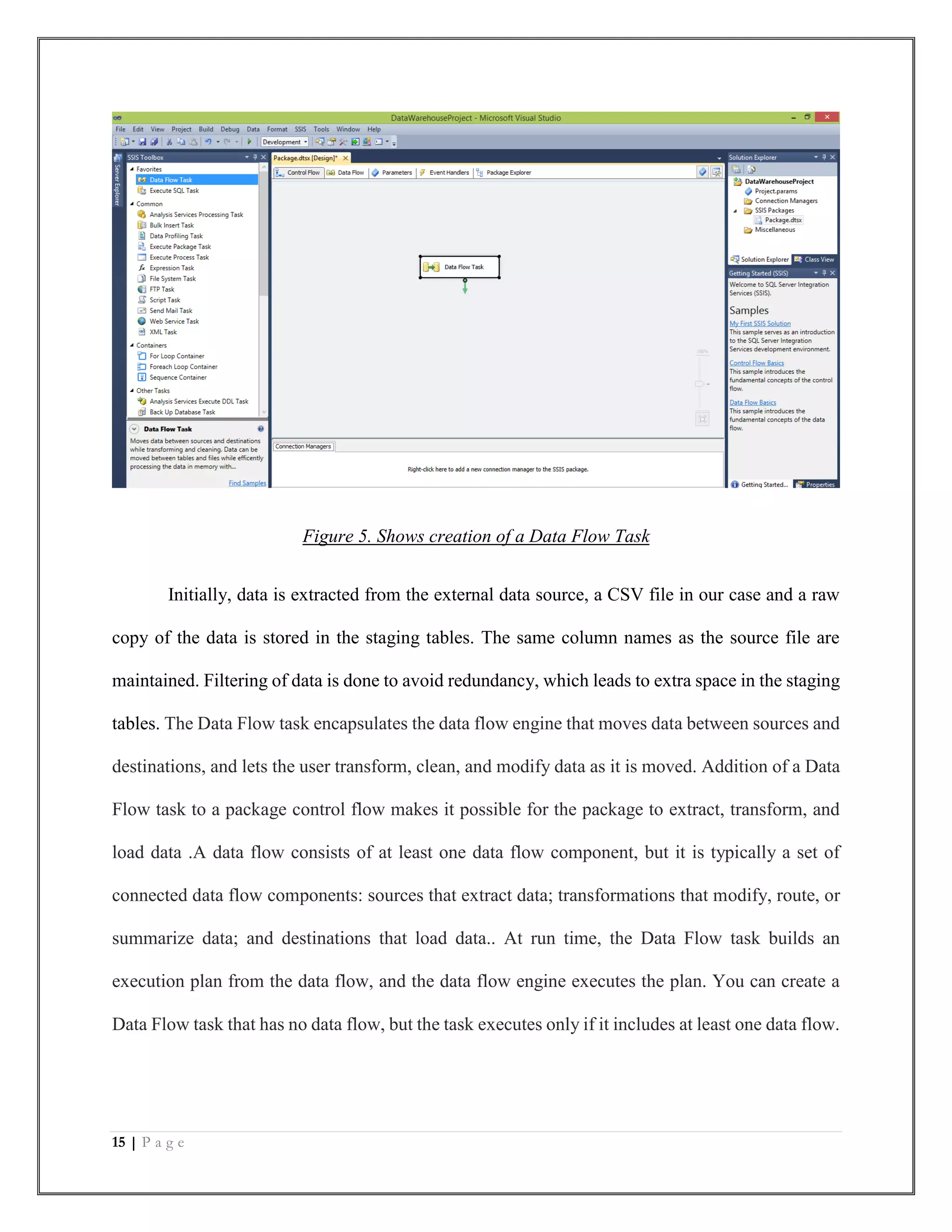 15 | P a g e
Figure 5. Shows creation of a Data Flow Task
Initially, data is extracted from the external data source, a CSV file in our case and a raw
copy of the data is stored in the staging tables. The same column names as the source file are
maintained. Filtering of data is done to avoid redundancy, which leads to extra space in the staging
tables. The Data Flow task encapsulates the data flow engine that moves data between sources and
destinations, and lets the user transform, clean, and modify data as it is moved. Addition of a Data
Flow task to a package control flow makes it possible for the package to extract, transform, and
load data .A data flow consists of at least one data flow component, but it is typically a set of
connected data flow components: sources that extract data; transformations that modify, route, or
summarize data; and destinations that load data.. At run time, the Data Flow task builds an
execution plan from the data flow, and the data flow engine executes the plan. You can create a
Data Flow task that has no data flow, but the task executes only if it includes at least one data flow.
 