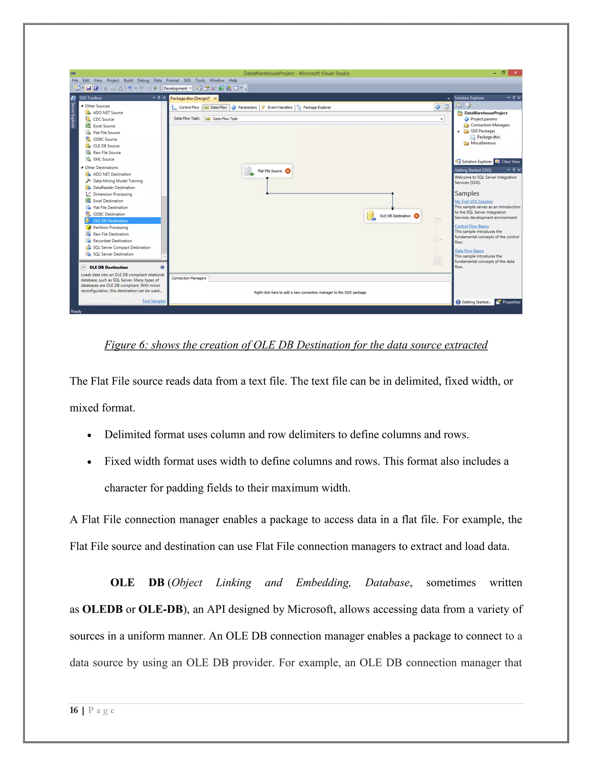 16 | P a g e
Figure 6: shows the creation of OLE DB Destination for the data source extracted
The Flat File source reads data from a text file. The text file can be in delimited, fixed width, or
mixed format.
 Delimited format uses column and row delimiters to define columns and rows.
 Fixed width format uses width to define columns and rows. This format also includes a
character for padding fields to their maximum width.
A Flat File connection manager enables a package to access data in a flat file. For example, the
Flat File source and destination can use Flat File connection managers to extract and load data.
OLE DB (Object Linking and Embedding, Database, sometimes written
as OLEDB or OLE-DB), an API designed by Microsoft, allows accessing data from a variety of
sources in a uniform manner. An OLE DB connection manager enables a package to connect to a
data source by using an OLE DB provider. For example, an OLE DB connection manager that
 