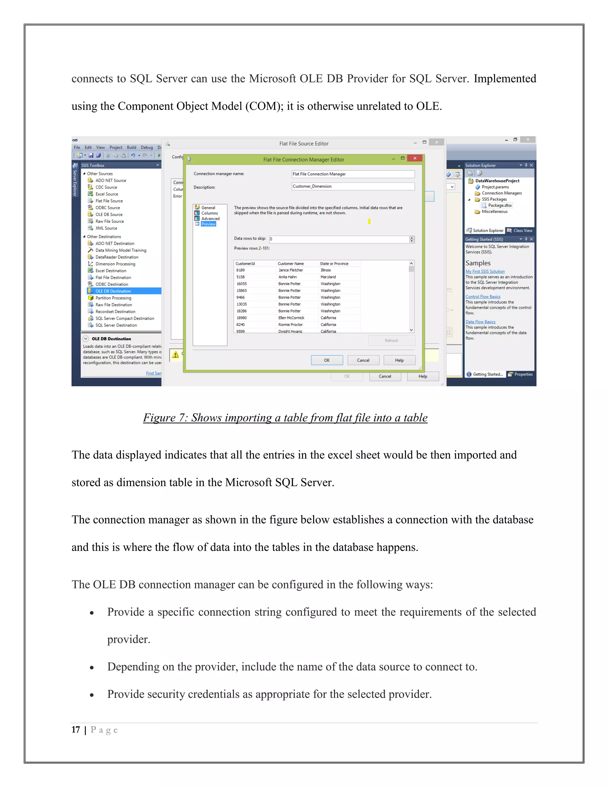 17 | P a g e
connects to SQL Server can use the Microsoft OLE DB Provider for SQL Server. Implemented
using the Component Object Model (COM); it is otherwise unrelated to OLE.
Figure 7: Shows importing a table from flat file into a table
The data displayed indicates that all the entries in the excel sheet would be then imported and
stored as dimension table in the Microsoft SQL Server.
The connection manager as shown in the figure below establishes a connection with the database
and this is where the flow of data into the tables in the database happens.
The OLE DB connection manager can be configured in the following ways:
 Provide a specific connection string configured to meet the requirements of the selected
provider.
 Depending on the provider, include the name of the data source to connect to.
 Provide security credentials as appropriate for the selected provider.
 