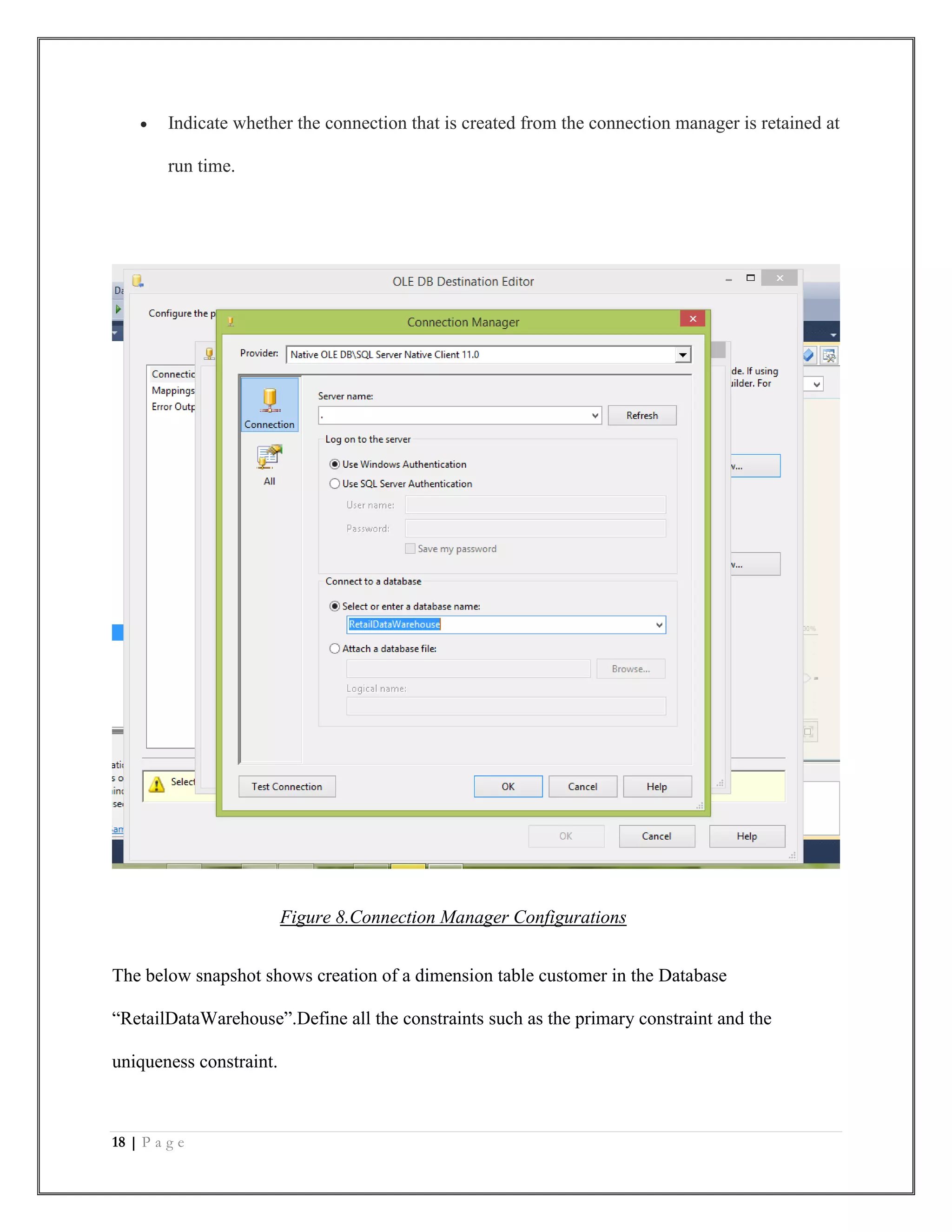 18 | P a g e
 Indicate whether the connection that is created from the connection manager is retained at
run time.
Figure 8.Connection Manager Configurations
The below snapshot shows creation of a dimension table customer in the Database
“RetailDataWarehouse”.Define all the constraints such as the primary constraint and the
uniqueness constraint.
 