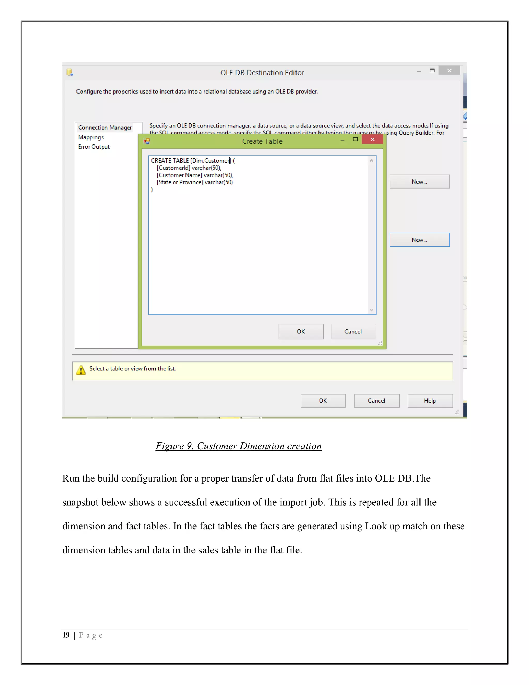 19 | P a g e
Figure 9. Customer Dimension creation
Run the build configuration for a proper transfer of data from flat files into OLE DB.The
snapshot below shows a successful execution of the import job. This is repeated for all the
dimension and fact tables. In the fact tables the facts are generated using Look up match on these
dimension tables and data in the sales table in the flat file.
 