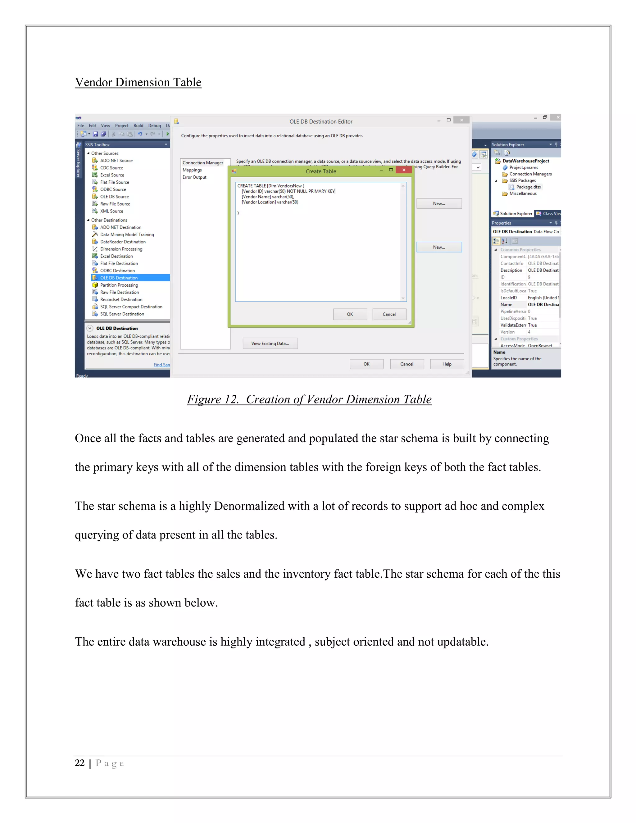 22 | P a g e
Vendor Dimension Table
Figure 12. Creation of Vendor Dimension Table
Once all the facts and tables are generated and populated the star schema is built by connecting
the primary keys with all of the dimension tables with the foreign keys of both the fact tables.
The star schema is a highly Denormalized with a lot of records to support ad hoc and complex
querying of data present in all the tables.
We have two fact tables the sales and the inventory fact table.The star schema for each of the this
fact table is as shown below.
The entire data warehouse is highly integrated , subject oriented and not updatable.
 