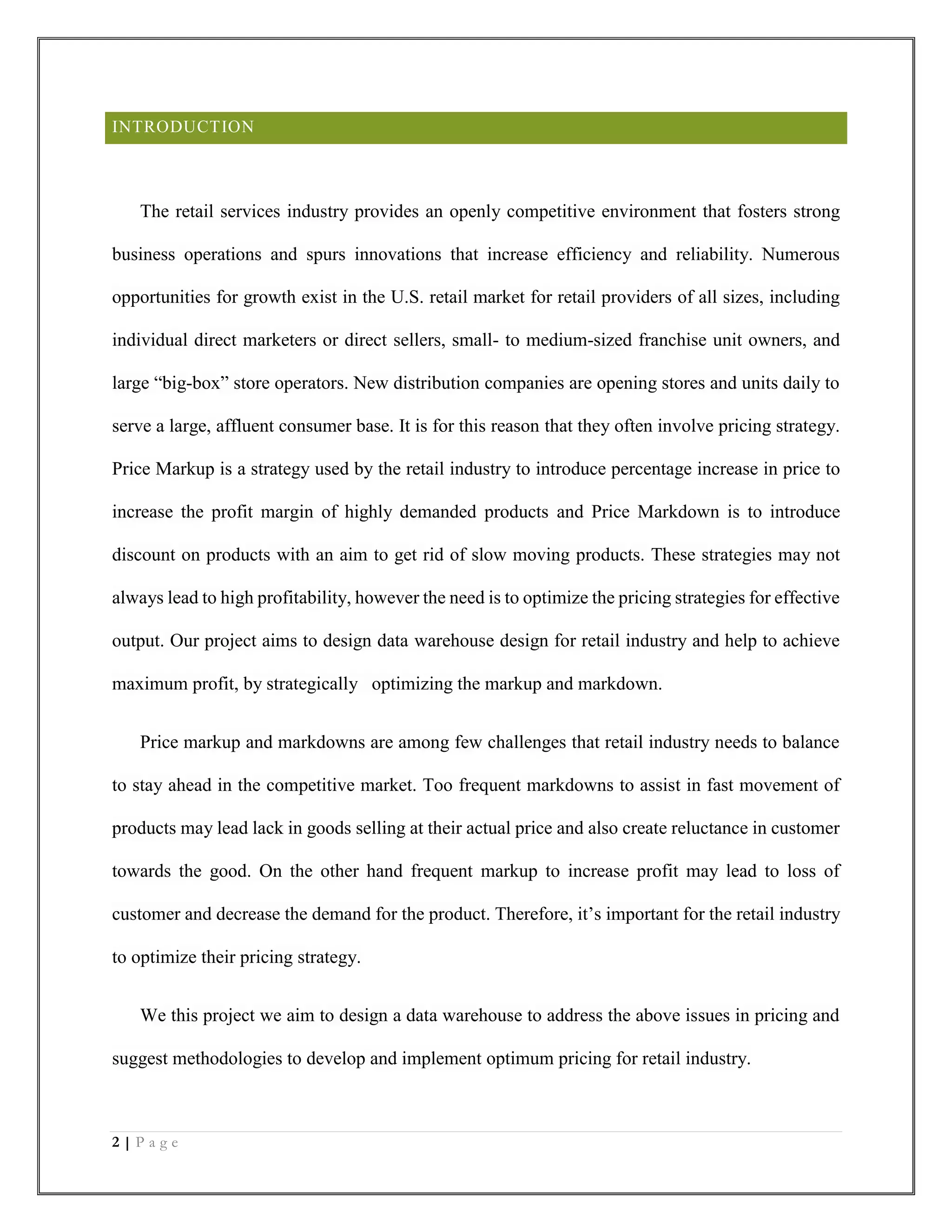 2 | P a g e
INTRODUCTION
The retail services industry provides an openly competitive environment that fosters strong
business operations and spurs innovations that increase efficiency and reliability. Numerous
opportunities for growth exist in the U.S. retail market for retail providers of all sizes, including
individual direct marketers or direct sellers, small- to medium-sized franchise unit owners, and
large “big-box” store operators. New distribution companies are opening stores and units daily to
serve a large, affluent consumer base. It is for this reason that they often involve pricing strategy.
Price Markup is a strategy used by the retail industry to introduce percentage increase in price to
increase the profit margin of highly demanded products and Price Markdown is to introduce
discount on products with an aim to get rid of slow moving products. These strategies may not
always lead to high profitability, however the need is to optimize the pricing strategies for effective
output. Our project aims to design data warehouse design for retail industry and help to achieve
maximum profit, by strategically optimizing the markup and markdown.
Price markup and markdowns are among few challenges that retail industry needs to balance
to stay ahead in the competitive market. Too frequent markdowns to assist in fast movement of
products may lead lack in goods selling at their actual price and also create reluctance in customer
towards the good. On the other hand frequent markup to increase profit may lead to loss of
customer and decrease the demand for the product. Therefore, it’s important for the retail industry
to optimize their pricing strategy.
We this project we aim to design a data warehouse to address the above issues in pricing and
suggest methodologies to develop and implement optimum pricing for retail industry.
 