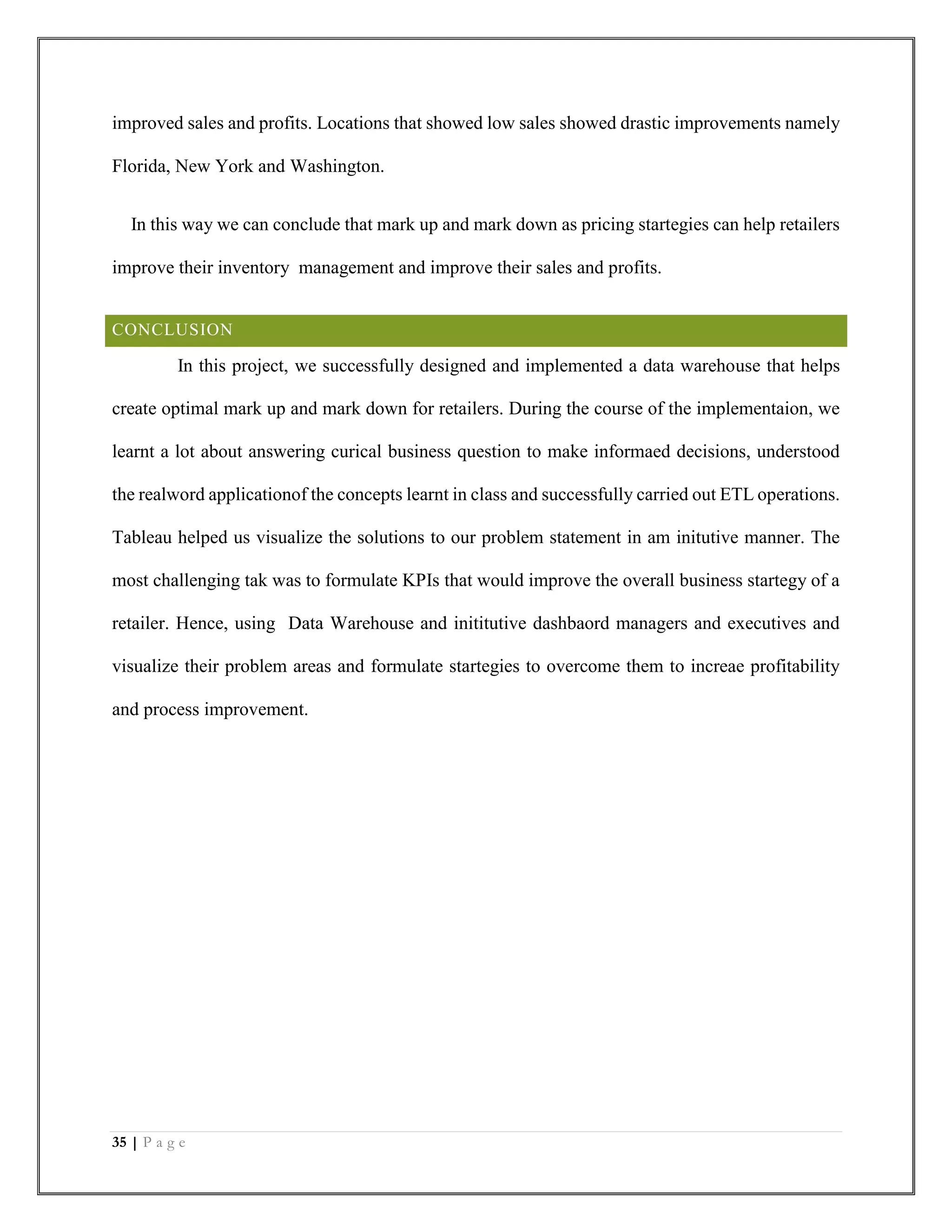 35 | P a g e
improved sales and profits. Locations that showed low sales showed drastic improvements namely
Florida, New York and Washington.
In this way we can conclude that mark up and mark down as pricing startegies can help retailers
improve their inventory management and improve their sales and profits.
CONCLUSION
In this project, we successfully designed and implemented a data warehouse that helps
create optimal mark up and mark down for retailers. During the course of the implementaion, we
learnt a lot about answering curical business question to make informaed decisions, understood
the realword applicationof the concepts learnt in class and successfully carried out ETL operations.
Tableau helped us visualize the solutions to our problem statement in am initutive manner. The
most challenging tak was to formulate KPIs that would improve the overall business startegy of a
retailer. Hence, using Data Warehouse and inititutive dashbaord managers and executives and
visualize their problem areas and formulate startegies to overcome them to increae profitability
and process improvement.
 