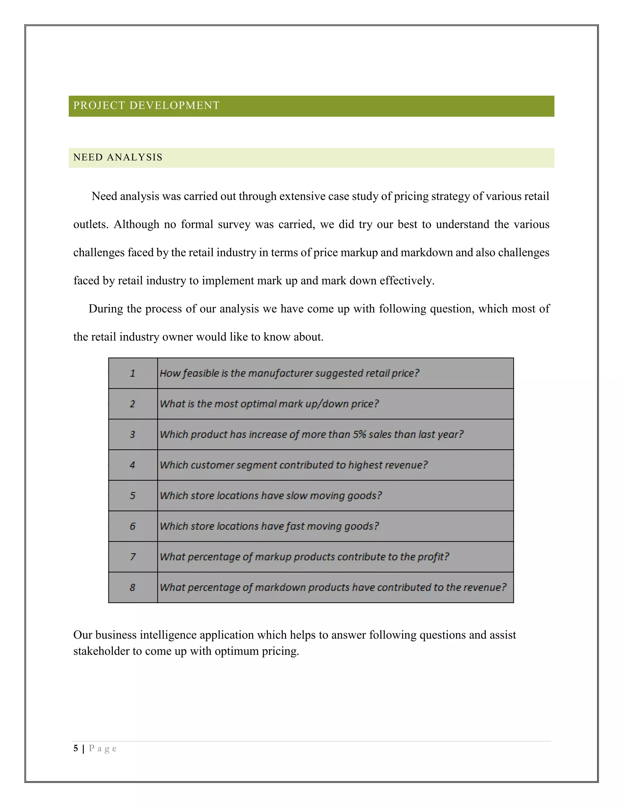 5 | P a g e
PROJECT DEVELOPMENT
NEED ANALYSIS
Need analysis was carried out through extensive case study of pricing strategy of various retail
outlets. Although no formal survey was carried, we did try our best to understand the various
challenges faced by the retail industry in terms of price markup and markdown and also challenges
faced by retail industry to implement mark up and mark down effectively.
During the process of our analysis we have come up with following question, which most of
the retail industry owner would like to know about.
Our business intelligence application which helps to answer following questions and assist
stakeholder to come up with optimum pricing.
 