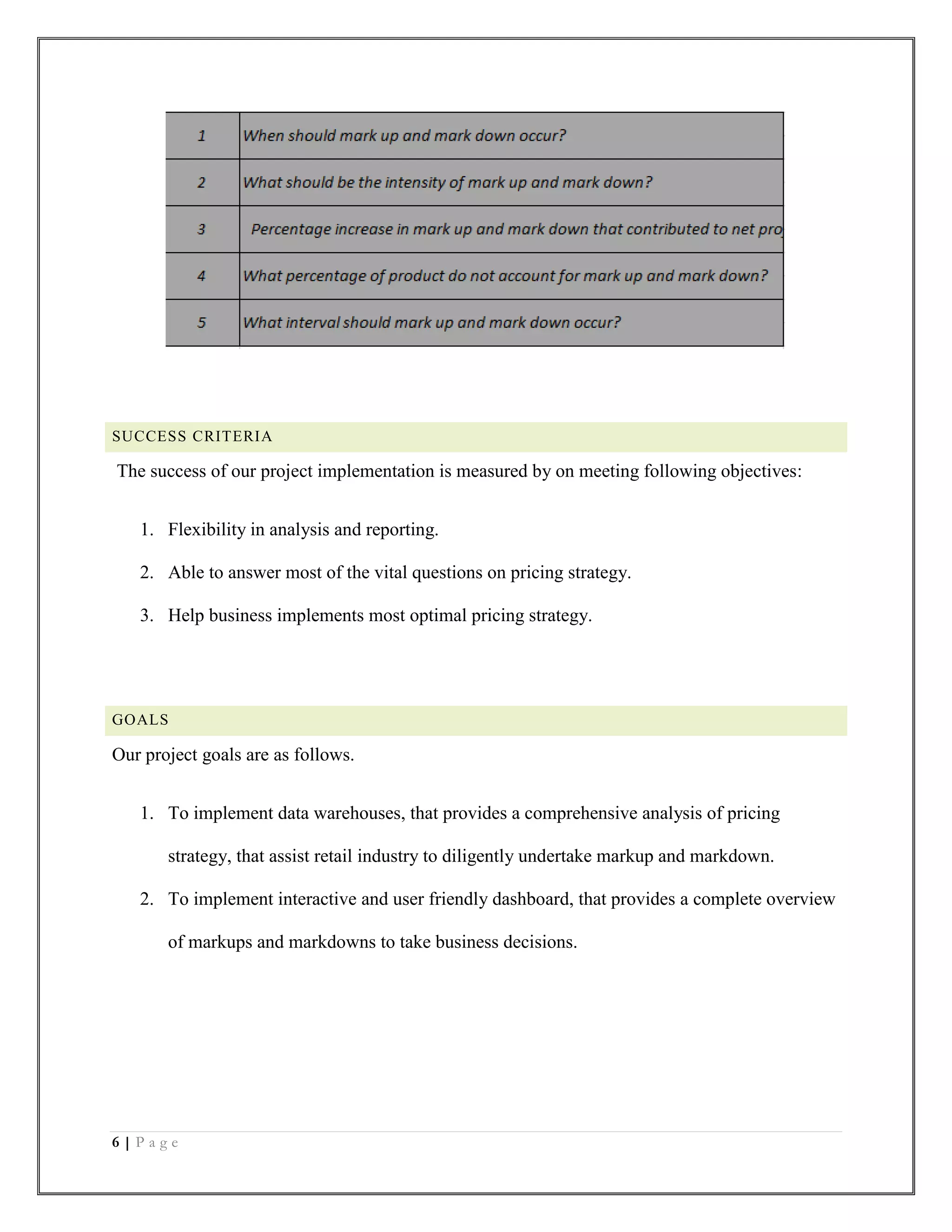 6 | P a g e
SUCCESS CRITERIA
The success of our project implementation is measured by on meeting following objectives:
1. Flexibility in analysis and reporting.
2. Able to answer most of the vital questions on pricing strategy.
3. Help business implements most optimal pricing strategy.
GOALS
Our project goals are as follows.
1. To implement data warehouses, that provides a comprehensive analysis of pricing
strategy, that assist retail industry to diligently undertake markup and markdown.
2. To implement interactive and user friendly dashboard, that provides a complete overview
of markups and markdowns to take business decisions.
 