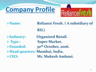 Company Profile
Name: Reliance Fresh. ( A subsidiary of
RIL)
Industry: Organized Retail.
 Type : Super Market.
Founded: 30th October, 2006.
Head quarters: Mumbai, India.
CEO: Mr. Mukesh Ambani.
3
 