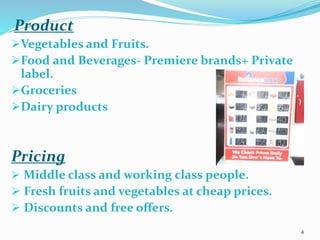 Product
Vegetables and Fruits.
Food and Beverages- Premiere brands+ Private
label.
Groceries
Dairy products
Pricing
 Middle class and working class people.
 Fresh fruits and vegetables at cheap prices.
 Discounts and free offers.
4
 