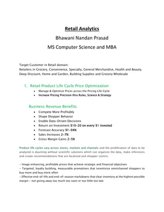 Retail Analytics
Bhawani Nandan Prasad
MS Computer Science and MBA
Target Customer in Retail domain:
Retailers in Grocery, Convenience, Specialty, General Merchandise, Health and Beauty,
Deep Discount, Home and Garden, Building Supplies and Grocery Wholesale
1. Retail Product Life Cycle Price Optimization
 Manage & Optimize Prices across the Pricing Life Cycle
 Increase Pricing Precision thru Rules, Science & Strategy
Business Revenue Benefits
 Compete More Profitably
 Shape Shopper Behavior
 Enable Data-Driven Decisions
 Return on Investment $10-20 on every $1 invested
 Forecast Accuracy 91-94%
 Sales Increases 2-7%
 Gross Margin Gains 2-5%
Product life cycles vary across stores, markets and channels and the proliferation of data to be
analyzed is daunting without scientific solutions which can organize the data, make inferences
and create recommendations that are localized and shopper-centric.
• Image enhancing, profitable prices that achieve strategic and financial objectives
• Targeted, loyalty building, measurable promotions that incentivize omnichannel shoppers to
buy more and buy more often
• Effective end-of-life and end-of-season markdowns that clear inventory at the highest possible
margin – not giving away too much too soon or too little too late
 