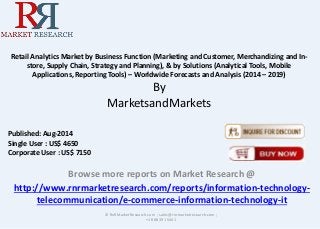 Retail Analytics Market by Business Function (Marketing and Customer, Merchandizing and In-store, 
Supply Chain, Strategy and Planning), & by Solutions (Analytical Tools, Mobile 
Applications, Reporting Tools) – Worldwide Forecasts and Analysis (2014 – 2019) 
By 
MarketsandMarkets 
Browse more reports on Market Research @ 
http://www.rnrmarketresearch.com/reports/information-technology-telecommunication/ 
e-commerce-information-technology-it 
© RnRMarketResearch.com ; sales@rnrmarketresearch.com ; 
+1 888 391 5441 
Published: Aug-2014 
Single User : US$ 4650 
Corporate User : US$ 7150 
 