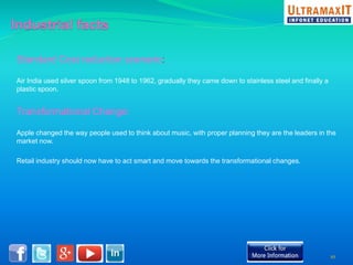 Standard Cost reduction scenario: 
Air India used silver spoon from 1948 to 1962, gradually they came down to stainless steel and finally a 
plastic spoon. 
Transformational Change: 
Apple changed the way people used to think about music, with proper planning they are the leaders in the 
market now. 
Retail industry should now have to act smart and move towards the transformational changes. 
10 
 