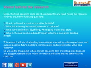 Since, the fixed operating costs can’t be reduced for any retail, hence this research 
revolves around the following questions: 
 How to achieve the maximum positive footfalls? 
 What is the buying behavioral pattern of a customer? 
 What is the customers’ psychology while going to any retail store? 
 What if, the cost can be reduced through following a eco-green building 
model? 
This research will aim at attracting new customers as well as retaining old ones, and 
suggest possible future models to increase profit and provide better value to a 
customer 
So we started this project to help reduce operating cost of existing retail business 
and suggest possible future model to increase profit and provide better value to 
customer 
11 
 