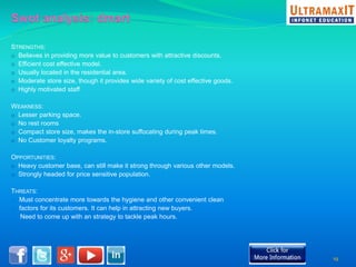 STRENGTHS: 
o Believes in providing more value to customers with attractive discounts. 
o Efficient cost effective model. 
o Usually located in the residential area. 
o Moderate store size, though it provides wide variety of cost effective goods. 
o Highly motivated staff 
WEAKNESS: 
o Lesser parking space. 
o No rest rooms 
o Compact store size, makes the in-store suffocating during peak times. 
o No Customer loyalty programs. 
OPPORTUNITIES: 
o Heavy customer base, can still make it strong through various other models. 
o Strongly headed for price sensitive population. 
THREATS: 
o Must concentrate more towards the hygiene and other convenient clean 
o factors for its customers. It can help in attracting new buyers. 
o Need to come up with an strategy to tackle peak hours. 
19 
 