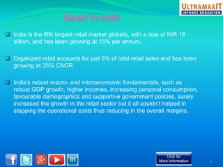  India is the fifth largest retail market globally, with a size of INR 16 
trillion, and has been growing at 15% per annum. 
 Organized retail accounts for just 5% of total retail sales and has been 
growing at 35% CAGR. 
 India’s robust macro- and microeconomic fundamentals, such as 
robust GDP growth, higher incomes, increasing personal consumption, 
favourable demographics and supportive government policies, surely 
increased the growth in the retail sector but it all couldn’t helped in 
stopping the operational costs thus reducing in the overall margins. 
2 
 