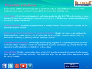 Based on day and time preference by most of customers we have suggested below solutions to retain 
customers more happily coming on weekend and can reduce their operating cost. 
HAPPY HOURS: Since the majority customers visit during weekends, after 3:00 PM, so the concept of happy 
hours might help, which retailers can introduce from morning to 12:00 Noon and can start store little early in 
morning on weekend or holidays. 
EXPRESS COUNTERS: Increase the minimum items in express counters. In this way more customer will be 
handled in express counter. 
REDUCE MANPOWER AND ENERGY ON LEAST SHOPPED DAY: Retailer can return to old working style. 
Keep store close on least shopping day and give more value to existing customers and can build long 
relationship. So saving in operating cost and retaining customers. 
CUSTOMER LOYALTY PROGRAM: Introducing customer loyalty programs to study the buying behavior of the 
customers. Retail companies should work more towards customer satisfaction, e.g. wishing them on their 
special days, offer special discounts to them on those days. 
TOKEN SYSTEM: Retailers can introduce token system, to the customers standing in queue. Customers can 
hang the token in their trolley and collect their goods later when they are called. In this way customer would 
be happily retained. 
25 
 