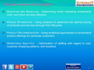  MARKETING MIX MODELLING - Determining which marketing investments 
work, and which are less effective. 
 PRICING OPTIMIZATION - Using analytics to determine the optimal pricing 
of products and services through their lifecycles. 
 PRODUCT RECOMMENDATION - Using analytical approaches to recommend 
product offerings for particular customers. 
 WORKFORCE ANALYTICS - Optimization of staffing with regard to cost, 
customer shopping patterns, and locations 
32 
 