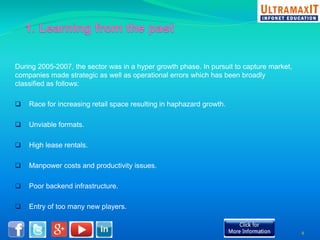 During 2005-2007, the sector was in a hyper growth phase. In pursuit to capture market, 
companies made strategic as well as operational errors which has been broadly 
classified as follows: 
 Race for increasing retail space resulting in haphazard growth. 
 Unviable formats. 
 High lease rentals. 
 Manpower costs and productivity issues. 
 Poor backend infrastructure. 
 Entry of too many new players. 
4 
 
