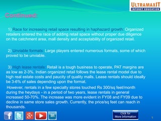 1) Race for increasing retail space resulting in haphazard growth: Organized 
retailers entered the race of adding retail space without proper due diligence 
on the catchment area, mall density and acceptability of organized retail. 
2) Unviable formats: Large players entered numerous formats, some of which 
proved to be unviable. 
3) High lease rentals: Retail is a tough business to operate, PAT margins are 
as low as 2-3%. Indian organized retail follows the lease rental model due to 
high real estate costs and paucity of quality malls. Lease rentals should ideally 
be 3-6% of sales depending upon the format. 
However, rentals in a few specialty stores touched Rs 300/sq feet/month 
during the heydays - in a period of two years, lease rentals in general 
increased 50-70%. The increase was more evident in FY08 and FY09 due to 
decline in same store sales growth. Currently, the price/sq feet can reach in 
thousands. 
5 
 