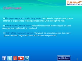 4) Manpower costs and productivity issues: As trained manpower was scarce, 
salaries of experienced retailing professionals went through the roof. 
5) Poor Backend infrastructure: Retailers focused all their energies on store 
openings and neglected the backend. 
6) Entry of too many new players: Viewing it as a sunrise sector, too many 
players entered organized retail and some have perished. 
6 
 