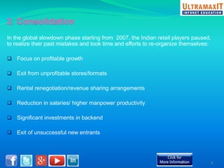 In the global slowdown phase starting from 2007, the Indian retail players paused, 
to realize their past mistakes and took time and efforts to re-organize themselves: 
 Focus on profitable growth 
 Exit from unprofitable stores/formats 
 Rental renegotiation/revenue sharing arrangements 
 Reduction in salaries/ higher manpower productivity 
 Significant investments in backend 
 Exit of unsuccessful new entrants 
7 
 