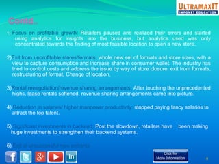 1) Focus on profitable growth: Retailers paused and realized their errors and started 
using analytics for insights into the business, but analytics used was only 
concentrated towards the finding of most feasible location to open a new store. 
2)Exit from unprofitable stores/formats: whole new set of formats and store sizes, with a 
view to capture consumption and increase share in consumer wallet. The industry has 
tried to control costs and address the issue by way of store closure, exit from formats, 
restructuring of format, Change of location. 
3)Rental renegotiation/revenue sharing arrangements: After touching the unprecedented 
highs, lease rentals softened, revenue sharing arrangements came into picture. 
4) Reduction in salaries/ higher manpower productivity: stopped paying fancy salaries to 
attract the top talent. 
5) Significant investments in backend: Post the slowdown, retailers have been making 
huge investments to strengthen their backend systems. 
6) Exit of unsuccessful new entrants 
8 
 