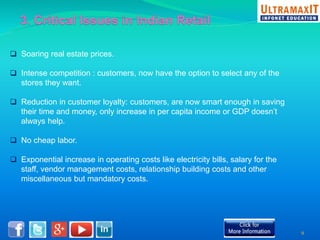  Soaring real estate prices. 
 Intense competition : customers, now have the option to select any of the 
stores they want. 
 Reduction in customer loyalty: customers, are now smart enough in saving 
their time and money, only increase in per capita income or GDP doesn’t 
always help. 
 No cheap labor. 
 Exponential increase in operating costs like electricity bills, salary for the 
staff, vendor management costs, relationship building costs and other 
miscellaneous but mandatory costs. 
9 
 