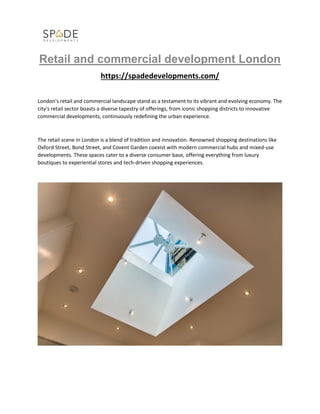 Retail and commercial development London
https://spadedevelopments.com/
London's retail and commercial landscape stand as a testament to its vibrant and evolving economy. The
city's retail sector boasts a diverse tapestry of offerings, from iconic shopping districts to innovative
commercial developments, continuously redefining the urban experience.
The retail scene in London is a blend of tradition and innovation. Renowned shopping destinations like
Oxford Street, Bond Street, and Covent Garden coexist with modern commercial hubs and mixed-use
developments. These spaces cater to a diverse consumer base, offering everything from luxury
boutiques to experiential stores and tech-driven shopping experiences.
 