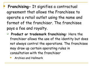     Franchising- It signifies a contractual
    agreement that allows the Franchisee to
    operate a retail outlet using the name and
    format of the franchiser. The franchisee
    pays a fee and royalty.
        Product or trademark franchising: Here the
        franchiser allows the use of the identity but does
        not always control the operations. The franchisee
        may draw up certain operating rules in
        consultation with the franchiser
           Archies and Hallmark
 