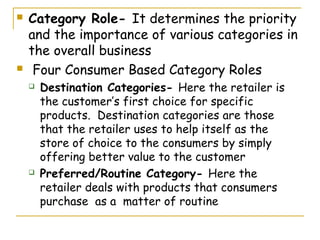    Category Role- It determines the priority
    and the importance of various categories in
    the overall business
    Four Consumer Based Category Roles
       Destination Categories- Here the retailer is
        the customer’s first choice for specific
        products. Destination categories are those
        that the retailer uses to help itself as the
        store of choice to the consumers by simply
        offering better value to the customer
       Preferred/Routine Category- Here the
        retailer deals with products that consumers
        purchase as a matter of routine
 