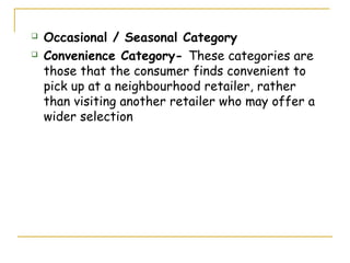    Occasional / Seasonal Category
   Convenience Category- These categories are
    those that the consumer finds convenient to
    pick up at a neighbourhood retailer, rather
    than visiting another retailer who may offer a
    wider selection
 