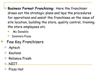    Business Format Franchising: Here the franchiser
        draws out the strategic plans and lays the procedures
        for operations and assist the franchisee on the issue of
        site location, building the store, quality control, training
        the store employees etc
           Mc Donald’s
           Domino’s Pizza
       Few Key Franchisers
        Aptech
        Koutons
        Reliance Fresh
        NIIT
        Pizza Hut
 
