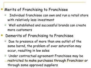    Merits of Franchising to Franchisee
        Individual franchisee can own and run a retail store
        with relatively less investment
       Well established and successful brands can create
        more customers
   Demerits of Franchising to Franchisee
        Due to presence of more than one outlet of the
        same barnd, the problem of over saturation may
        occur, resulting in low sales
        Under contractual agreement Franchisee may be
        restricted to make purchases through Franchiser or
        through some approved suppliers
 