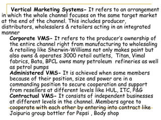 Vertical Marketing Systems- It refers to an arrangement
in which the whole channel focuses on the same target market
at the end of the channel. This includes producer,
distributors, wholesalers & retailers acting in an integrated
manner
    Corporate VMS- It refers to the producer’s ownership of
    the entire channel right from manufacturing to wholesaling
    & retailing like Sherwin-Williams not only makes paint but
    also owns & operates 3000 retail outlets, Titan, Vimal
    fabrics, Bata, BPCL owns many petroleum refineries as well
    as petrol pumps
    Administered VMS- It is achieved when some members
    because of their position, size and power are in a
    commanding position to secure cooperation and support
    from resellers at different levels like HUL, ITC, P&G
    Contractual VMS- It consists of independent businesses
    at different levels in the channel. Members agree to
    cooperate with each other by entering into contract like
    Jaipuria group bottler for Pepsi , Body shop
 