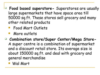     Food based superstore- Superstores are usually
    large supermarkets that have space area till
    50000 sq.ft. These stores sell grocery and many
    other related products
     Food Mart Outlets

     More outlets

    Combination store/Super Center/Mega Store-
    A super centre is a combination of supermarket
    and a discount retail store. Its average size is
    about 150000 sq.ft. and deal with grocery and
    general merchandise
     Wal Mart
 
